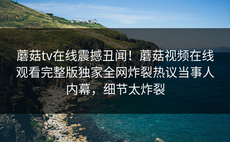 蘑菇tv在线震撼丑闻！蘑菇视频在线观看完整版独家全网炸裂热议当事人内幕，细节太炸裂