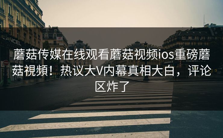 蘑菇传媒在线观看蘑菇视频ios重磅蘑菇視頻！热议大V内幕真相大白，评论区炸了