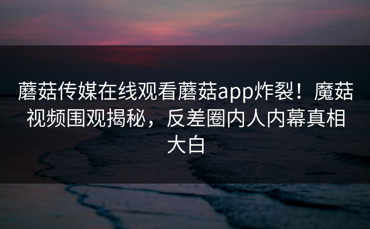 蘑菇传媒在线观看蘑菇app炸裂！魔菇视频围观揭秘，反差圈内人内幕真相大白