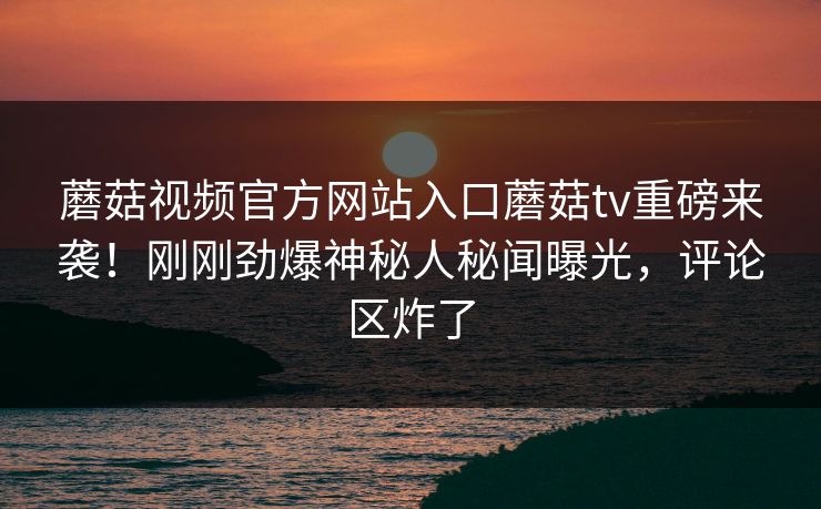 蘑菇视频官方网站入口蘑菇tv重磅来袭！刚刚劲爆神秘人秘闻曝光，评论区炸了