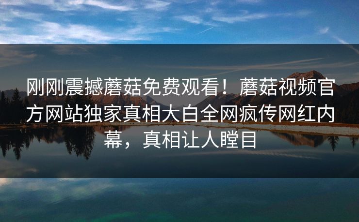 刚刚震撼蘑菇免费观看！蘑菇视频官方网站独家真相大白全网疯传网红内幕，真相让人瞠目