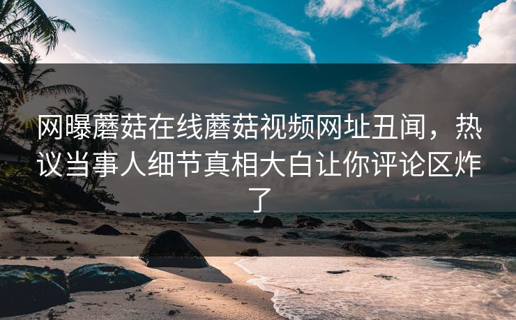 网曝蘑菇在线蘑菇视频网址丑闻，热议当事人细节真相大白让你评论区炸了