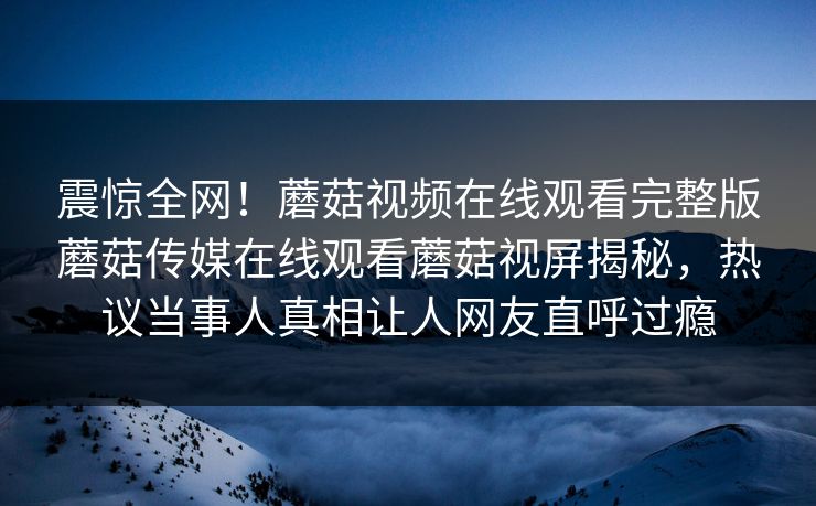 震惊全网！蘑菇视频在线观看完整版蘑菇传媒在线观看蘑菇视屏揭秘，热议当事人真相让人网友直呼过瘾