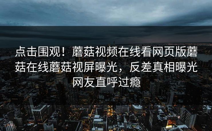 点击围观！蘑菇视频在线看网页版蘑菇在线蘑菇视屏曝光，反差真相曝光网友直呼过瘾