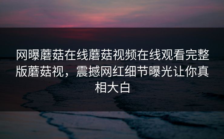 网曝蘑菇在线蘑菇视频在线观看完整版蘑菇视，震撼网红细节曝光让你真相大白
