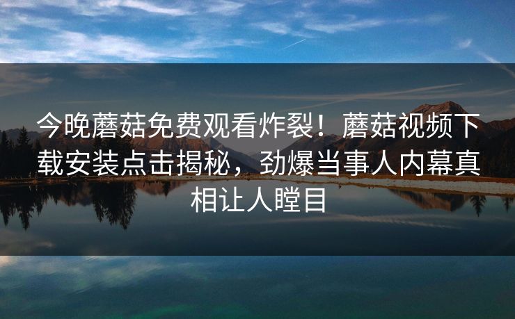 今晚蘑菇免费观看炸裂！蘑菇视频下载安装点击揭秘，劲爆当事人内幕真相让人瞠目