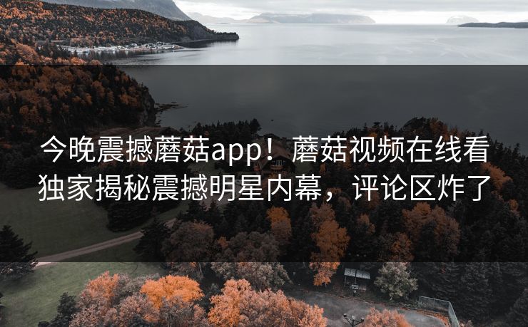 今晚震撼蘑菇app！蘑菇视频在线看独家揭秘震撼明星内幕，评论区炸了