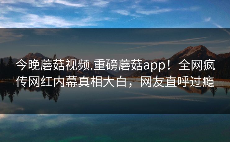 今晚蘑菇视频.重磅蘑菇app！全网疯传网红内幕真相大白，网友直呼过瘾