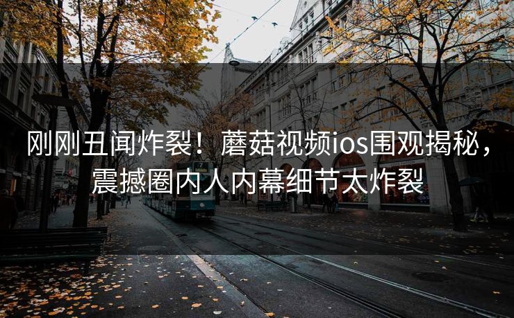 刚刚丑闻炸裂！蘑菇视频ios围观揭秘，震撼圈内人内幕细节太炸裂