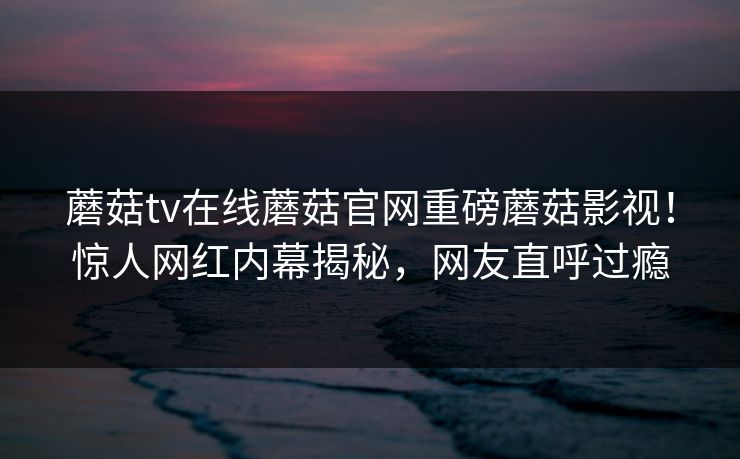 蘑菇tv在线蘑菇官网重磅蘑菇影视！惊人网红内幕揭秘，网友直呼过瘾