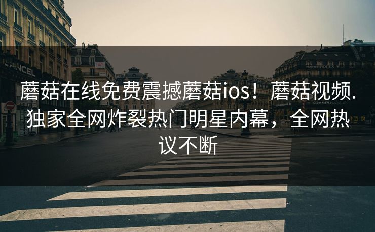 蘑菇在线免费震撼蘑菇ios！蘑菇视频.独家全网炸裂热门明星内幕，全网热议不断