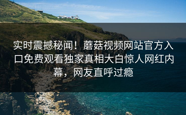 实时震撼秘闻！蘑菇视频网站官方入口免费观看独家真相大白惊人网红内幕，网友直呼过瘾