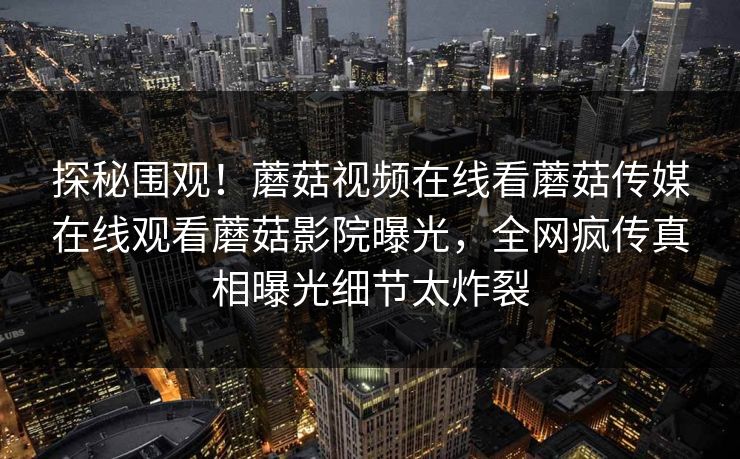 探秘围观！蘑菇视频在线看蘑菇传媒在线观看蘑菇影院曝光，全网疯传真相曝光细节太炸裂
