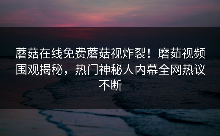 蘑菇在线免费蘑菇视炸裂！磨茹视频围观揭秘，热门神秘人内幕全网热议不断