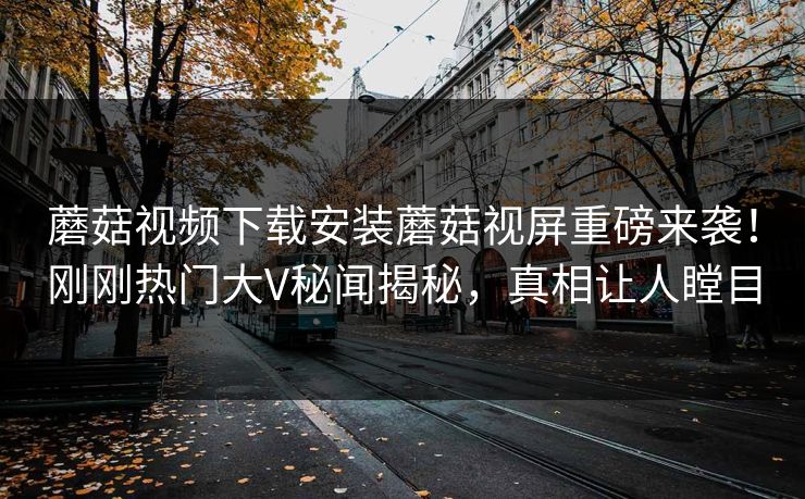 蘑菇视频下载安装蘑菇视屏重磅来袭！刚刚热门大V秘闻揭秘，真相让人瞠目