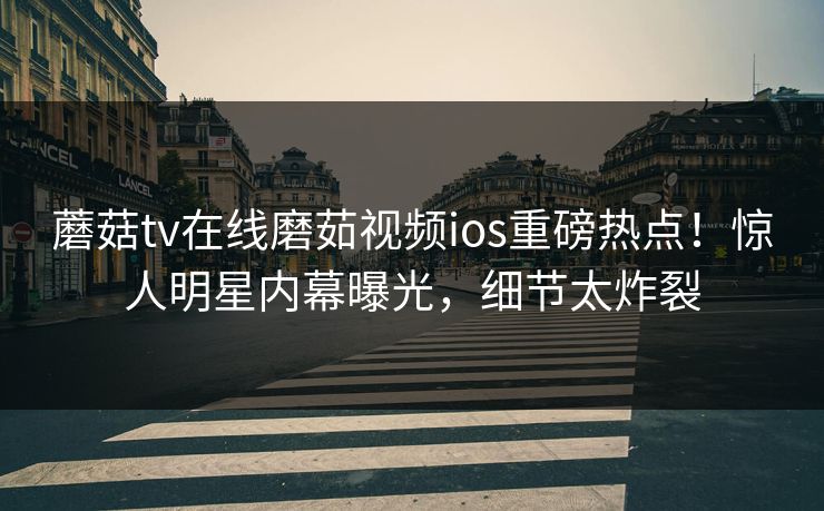 蘑菇tv在线磨茹视频ios重磅热点！惊人明星内幕曝光，细节太炸裂