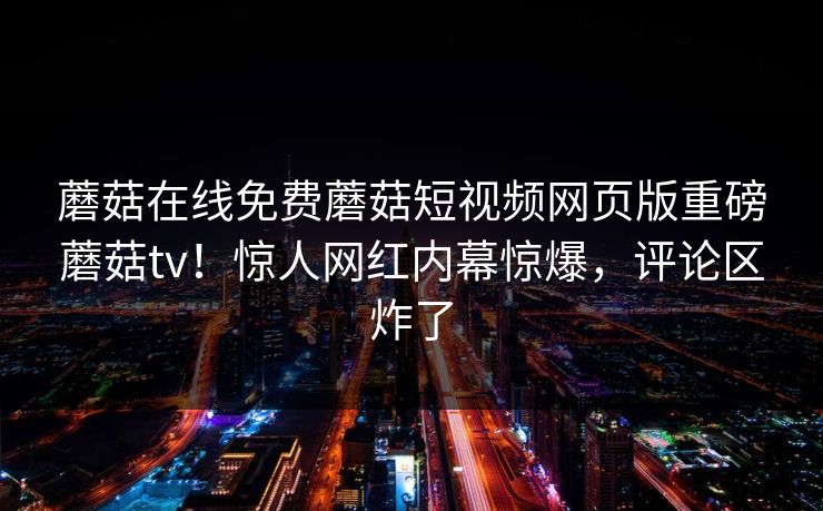 蘑菇在线免费蘑菇短视频网页版重磅蘑菇tv！惊人网红内幕惊爆，评论区炸了