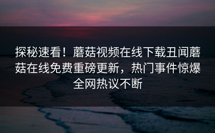 探秘速看！蘑菇视频在线下载丑闻蘑菇在线免费重磅更新，热门事件惊爆全网热议不断