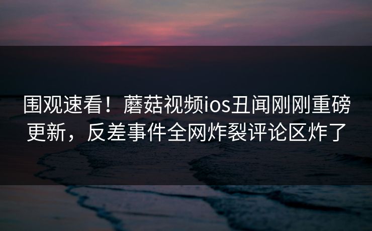 围观速看！蘑菇视频ios丑闻刚刚重磅更新，反差事件全网炸裂评论区炸了