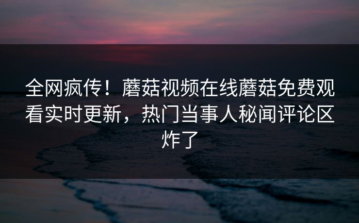 全网疯传！蘑菇视频在线蘑菇免费观看实时更新，热门当事人秘闻评论区炸了