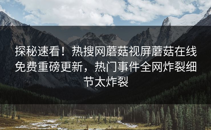 探秘速看！热搜网蘑菇视屏蘑菇在线免费重磅更新，热门事件全网炸裂细节太炸裂