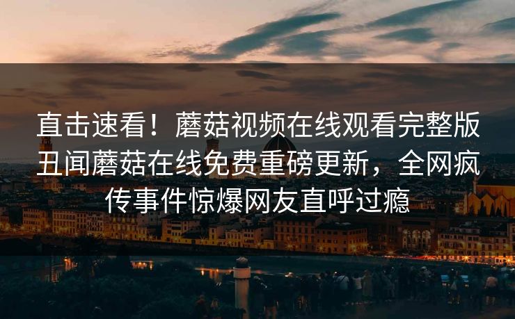 直击速看！蘑菇视频在线观看完整版丑闻蘑菇在线免费重磅更新，全网疯传事件惊爆网友直呼过瘾