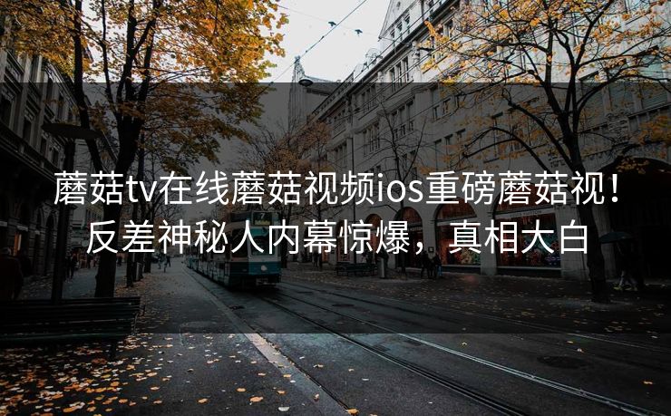 蘑菇tv在线蘑菇视频ios重磅蘑菇视！反差神秘人内幕惊爆，真相大白