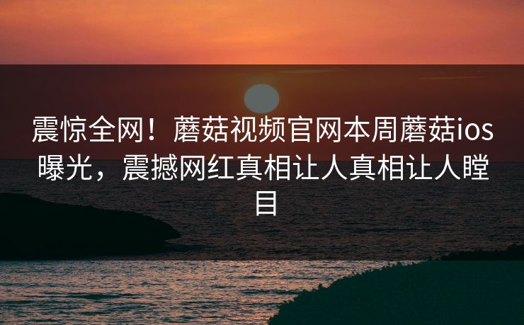 震惊全网！蘑菇视频官网本周蘑菇ios曝光，震撼网红真相让人真相让人瞠目