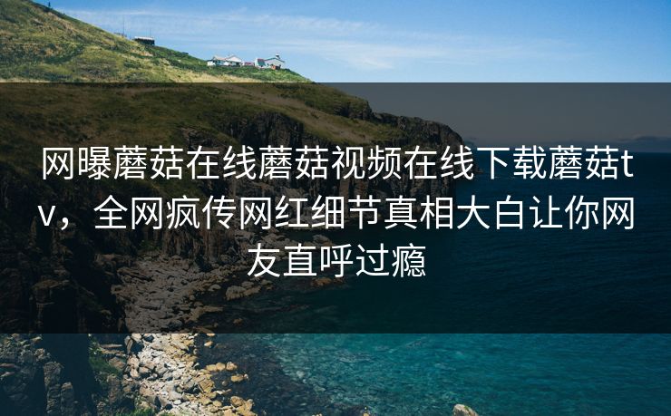 网曝蘑菇在线蘑菇视频在线下载蘑菇tv，全网疯传网红细节真相大白让你网友直呼过瘾