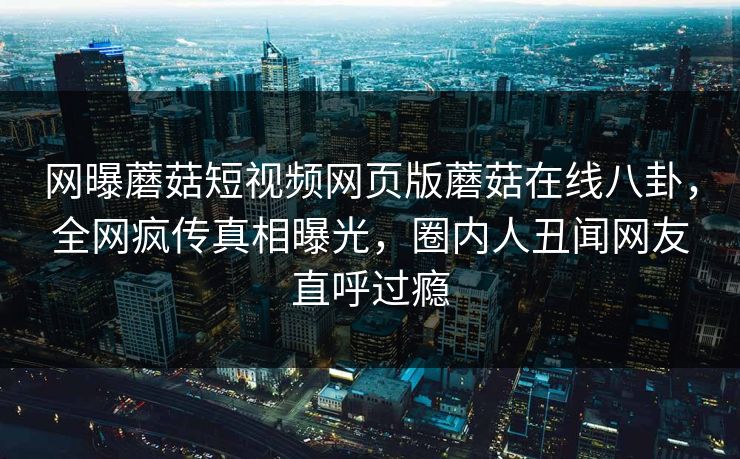 网曝蘑菇短视频网页版蘑菇在线八卦，全网疯传真相曝光，圈内人丑闻网友直呼过瘾