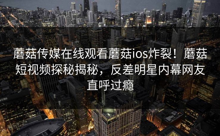 蘑菇传媒在线观看蘑菇ios炸裂！蘑菇短视频探秘揭秘，反差明星内幕网友直呼过瘾
