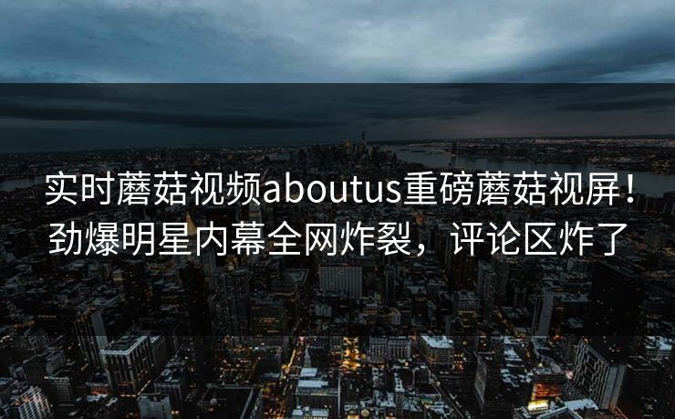 实时蘑菇视频aboutus重磅蘑菇视屏！劲爆明星内幕全网炸裂，评论区炸了