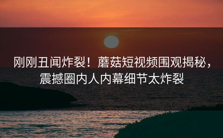 刚刚丑闻炸裂！蘑菇短视频围观揭秘，震撼圈内人内幕细节太炸裂