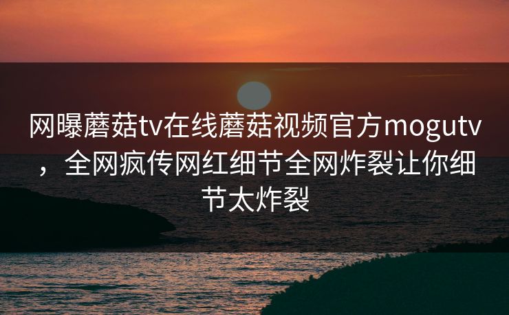网曝蘑菇tv在线蘑菇视频官方mogutv，全网疯传网红细节全网炸裂让你细节太炸裂