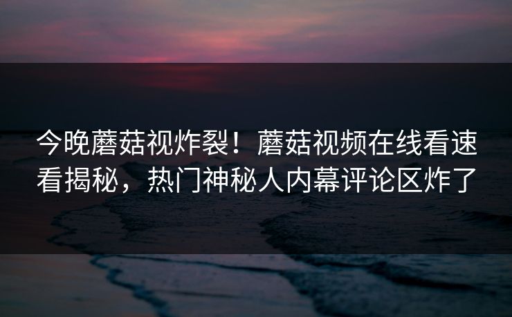 今晚蘑菇视炸裂！蘑菇视频在线看速看揭秘，热门神秘人内幕评论区炸了