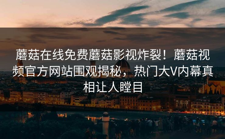 蘑菇在线免费蘑菇影视炸裂！蘑菇视频官方网站围观揭秘，热门大V内幕真相让人瞠目