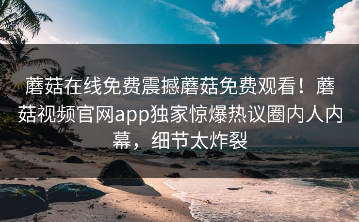 蘑菇在线免费震撼蘑菇免费观看！蘑菇视频官网app独家惊爆热议圈内人内幕，细节太炸裂