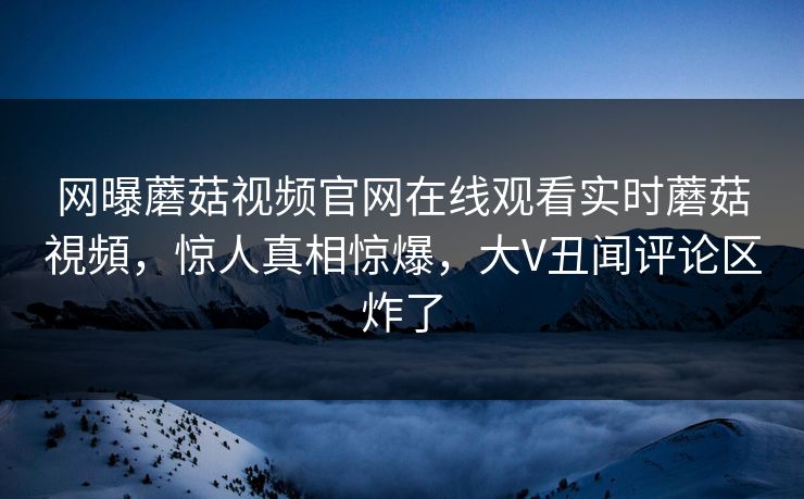网曝蘑菇视频官网在线观看实时蘑菇視頻，惊人真相惊爆，大V丑闻评论区炸了