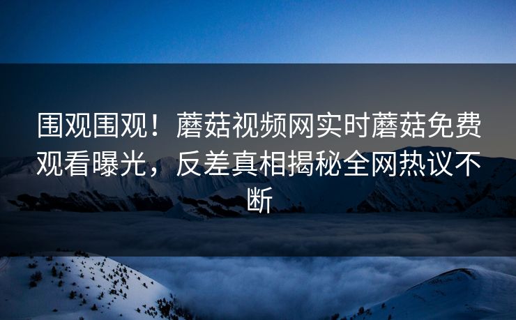 围观围观！蘑菇视频网实时蘑菇免费观看曝光，反差真相揭秘全网热议不断