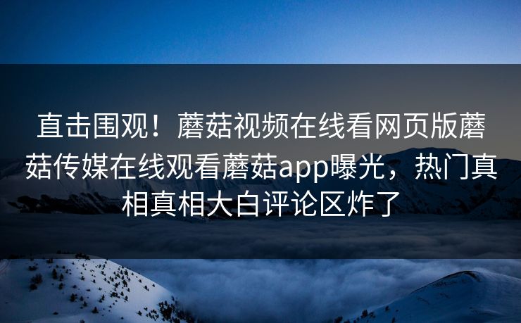 直击围观！蘑菇视频在线看网页版蘑菇传媒在线观看蘑菇app曝光，热门真相真相大白评论区炸了