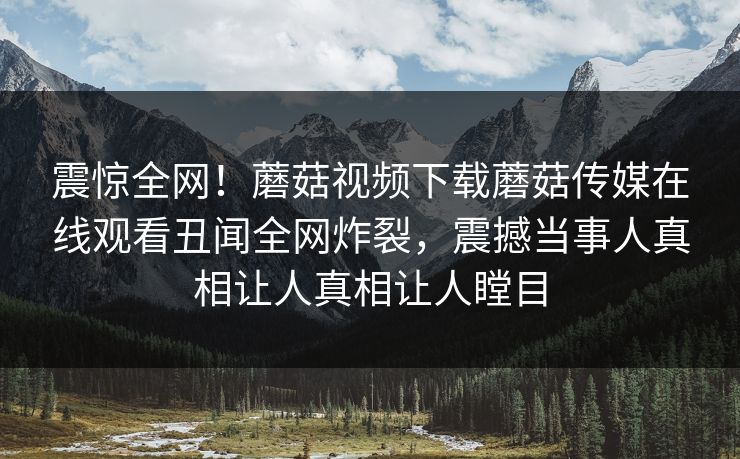震惊全网！蘑菇视频下载蘑菇传媒在线观看丑闻全网炸裂，震撼当事人真相让人真相让人瞠目
