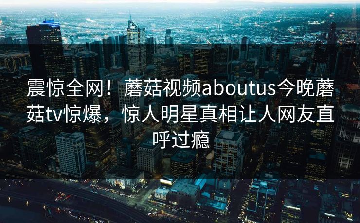 震惊全网！蘑菇视频aboutus今晚蘑菇tv惊爆，惊人明星真相让人网友直呼过瘾
