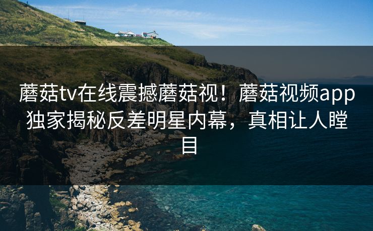 蘑菇tv在线震撼蘑菇视！蘑菇视频app独家揭秘反差明星内幕，真相让人瞠目