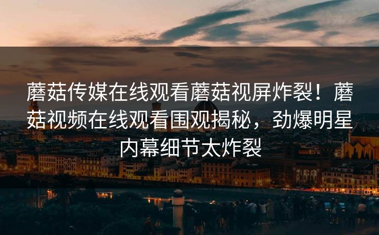 蘑菇传媒在线观看蘑菇视屏炸裂！蘑菇视频在线观看围观揭秘，劲爆明星内幕细节太炸裂