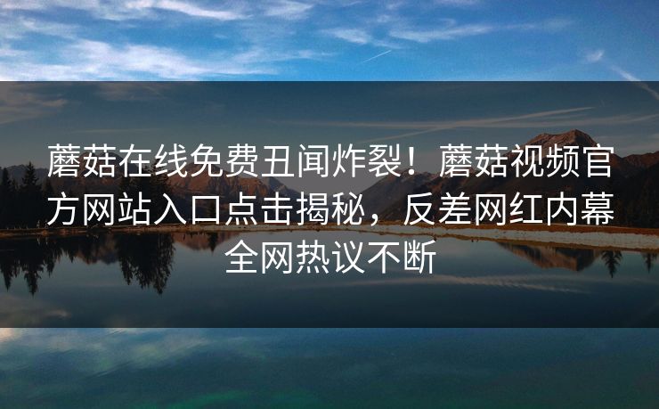 蘑菇在线免费丑闻炸裂！蘑菇视频官方网站入口点击揭秘，反差网红内幕全网热议不断