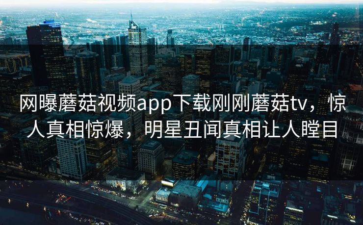网曝蘑菇视频app下载刚刚蘑菇tv，惊人真相惊爆，明星丑闻真相让人瞠目
