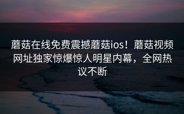 蘑菇在线免费震撼蘑菇ios！蘑菇视频网址独家惊爆惊人明星内幕，全网热议不断