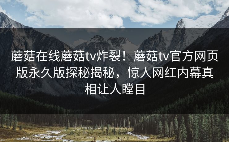 蘑菇在线蘑菇tv炸裂！蘑菇tv官方网页版永久版探秘揭秘，惊人网红内幕真相让人瞠目