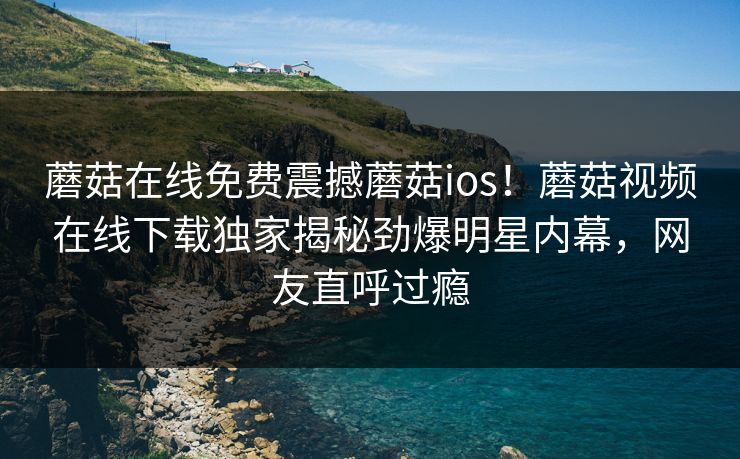 蘑菇在线免费震撼蘑菇ios！蘑菇视频在线下载独家揭秘劲爆明星内幕，网友直呼过瘾