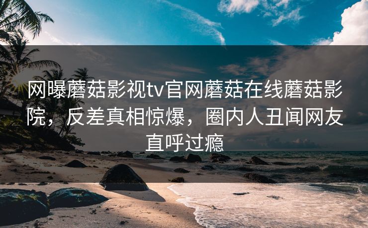 网曝蘑菇影视tv官网蘑菇在线蘑菇影院，反差真相惊爆，圈内人丑闻网友直呼过瘾